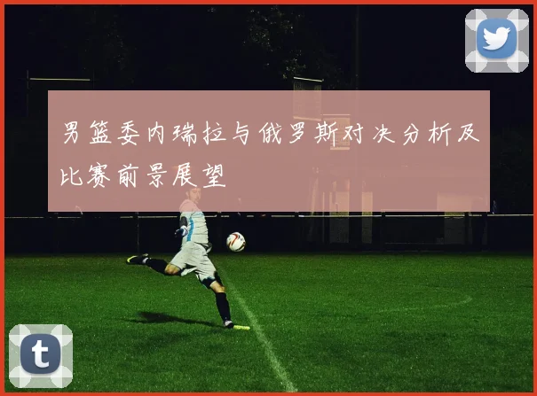 男篮委内瑞拉与俄罗斯对决分析及比赛前景展望