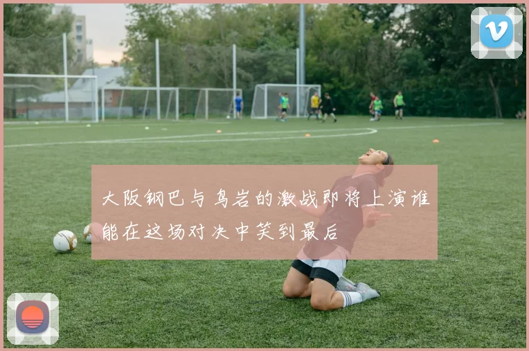 大阪钢巴与鸟岩的激战即将上演谁能在这场对决中笑到最后