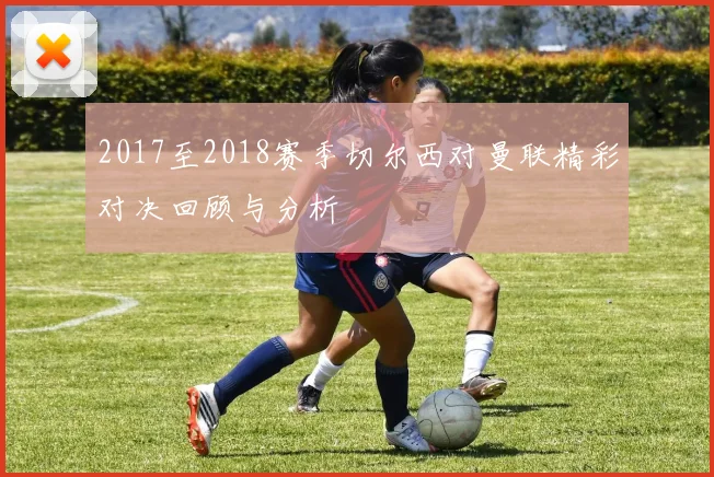 2017至2018赛季切尔西对曼联精彩对决回顾与分析