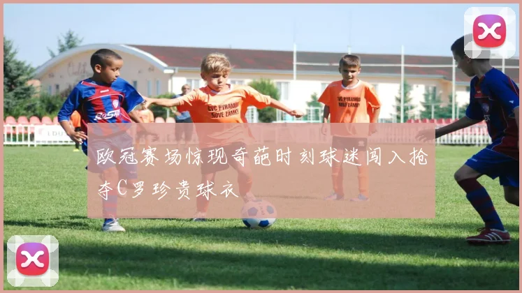 欧冠赛场惊现奇葩时刻球迷闯入抢夺C罗珍贵球衣