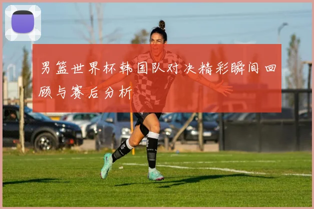 男篮世界杯韩国队对决精彩瞬间回顾与赛后分析