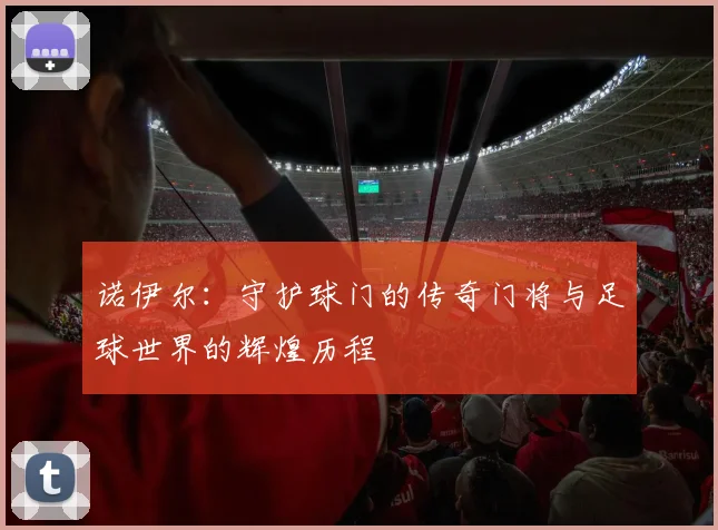 诺伊尔：守护球门的传奇门将与足球世界的辉煌历程