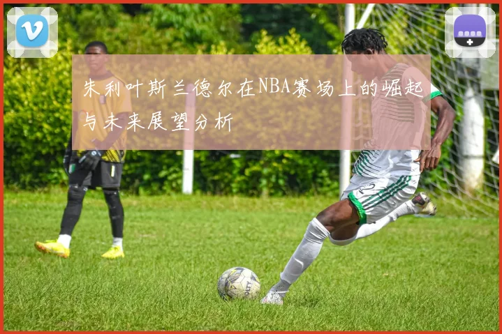 朱利叶斯兰德尔在NBA赛场上的崛起与未来展望分析